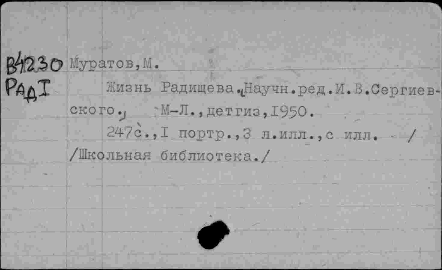 ﻿ВШо РйдТ
Муратов,М.
Жизнь РадищевачНаучн.ред.И.В.Сергиевского 'М-Л., детгиз, 1950.
247с.,I портр.,3 л.илл.,с илл. / /Школьная библиотека./